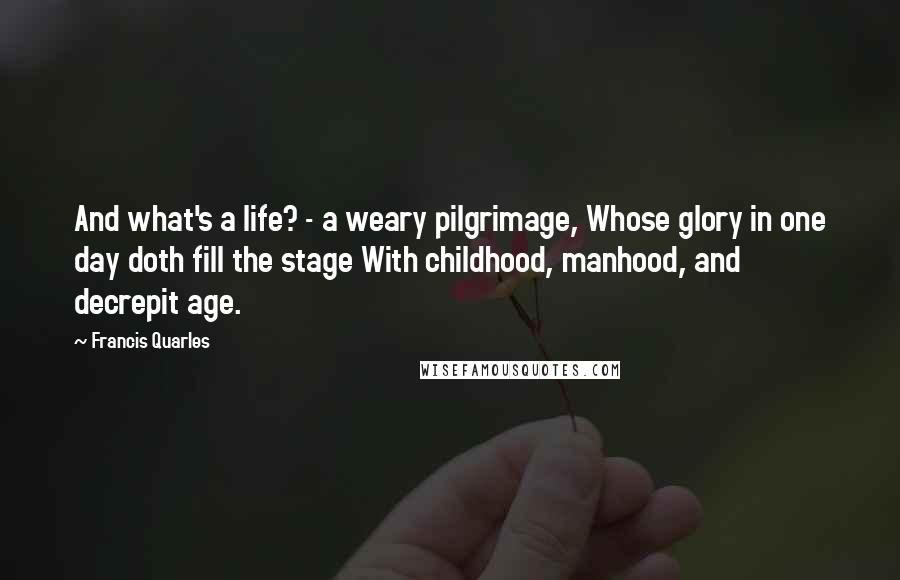 Francis Quarles Quotes: And what's a life? - a weary pilgrimage, Whose glory in one day doth fill the stage With childhood, manhood, and decrepit age.