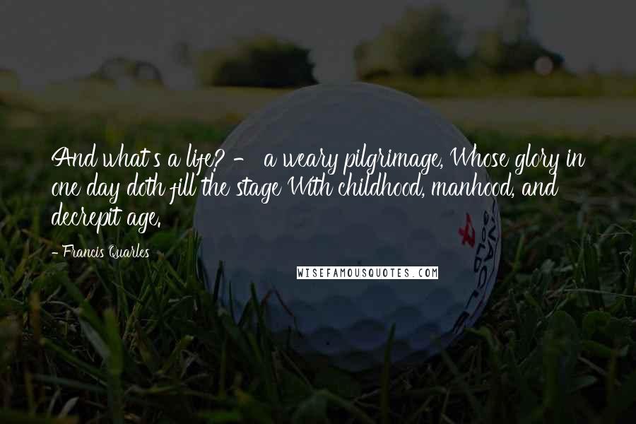 Francis Quarles Quotes: And what's a life? - a weary pilgrimage, Whose glory in one day doth fill the stage With childhood, manhood, and decrepit age.