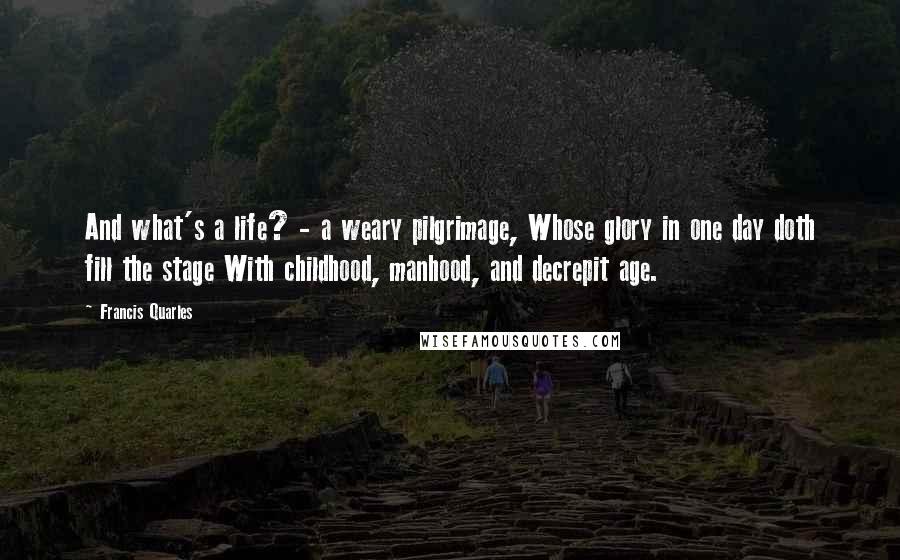 Francis Quarles Quotes: And what's a life? - a weary pilgrimage, Whose glory in one day doth fill the stage With childhood, manhood, and decrepit age.