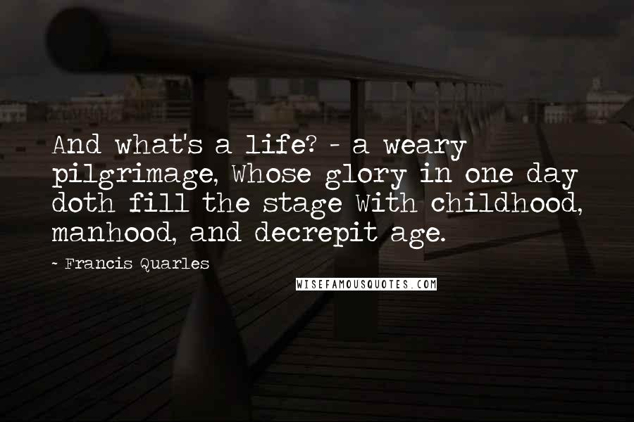 Francis Quarles Quotes: And what's a life? - a weary pilgrimage, Whose glory in one day doth fill the stage With childhood, manhood, and decrepit age.