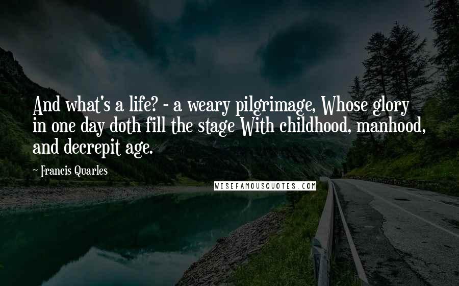 Francis Quarles Quotes: And what's a life? - a weary pilgrimage, Whose glory in one day doth fill the stage With childhood, manhood, and decrepit age.
