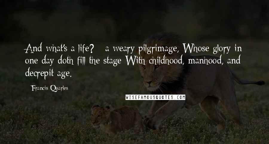Francis Quarles Quotes: And what's a life? - a weary pilgrimage, Whose glory in one day doth fill the stage With childhood, manhood, and decrepit age.