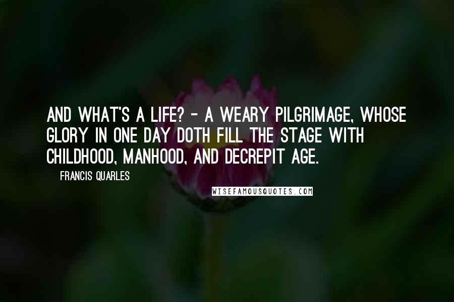 Francis Quarles Quotes: And what's a life? - a weary pilgrimage, Whose glory in one day doth fill the stage With childhood, manhood, and decrepit age.