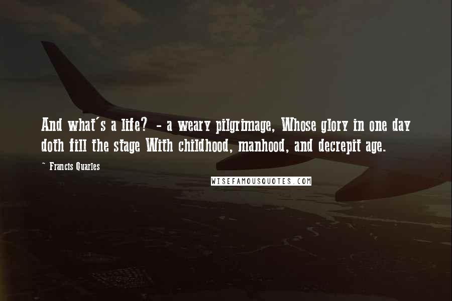 Francis Quarles Quotes: And what's a life? - a weary pilgrimage, Whose glory in one day doth fill the stage With childhood, manhood, and decrepit age.