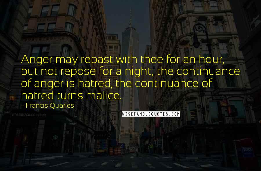 Francis Quarles Quotes: Anger may repast with thee for an hour, but not repose for a night; the continuance of anger is hatred, the continuance of hatred turns malice.