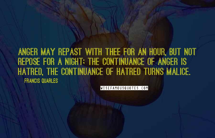 Francis Quarles Quotes: Anger may repast with thee for an hour, but not repose for a night; the continuance of anger is hatred, the continuance of hatred turns malice.