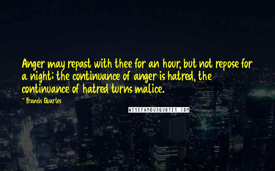 Francis Quarles Quotes: Anger may repast with thee for an hour, but not repose for a night; the continuance of anger is hatred, the continuance of hatred turns malice.
