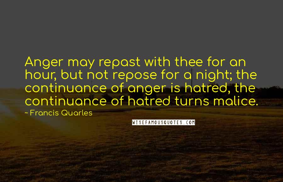 Francis Quarles Quotes: Anger may repast with thee for an hour, but not repose for a night; the continuance of anger is hatred, the continuance of hatred turns malice.