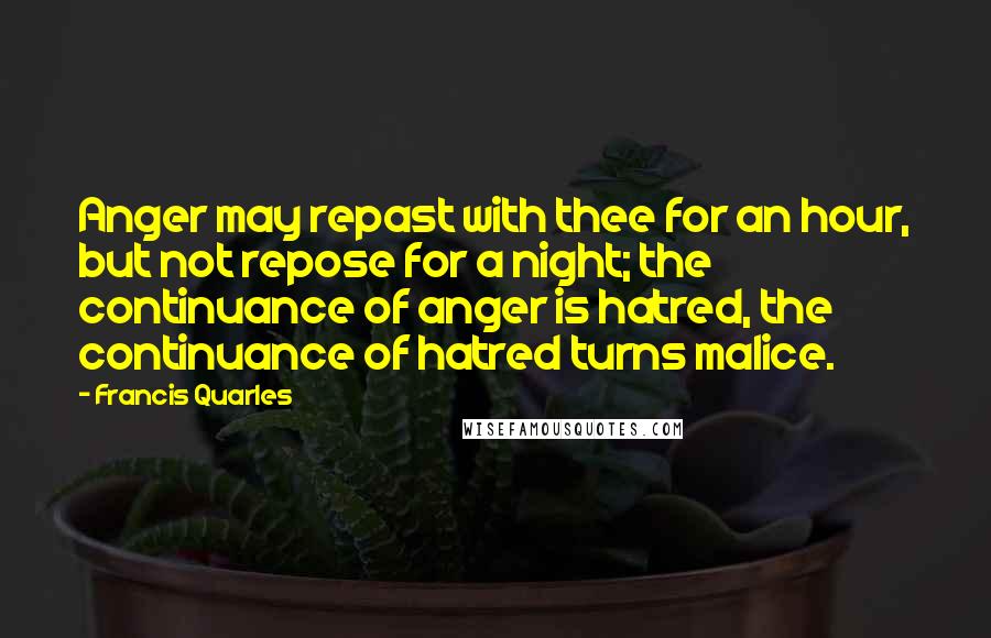 Francis Quarles Quotes: Anger may repast with thee for an hour, but not repose for a night; the continuance of anger is hatred, the continuance of hatred turns malice.