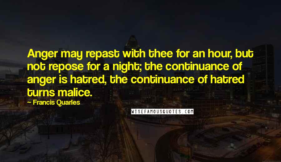 Francis Quarles Quotes: Anger may repast with thee for an hour, but not repose for a night; the continuance of anger is hatred, the continuance of hatred turns malice.