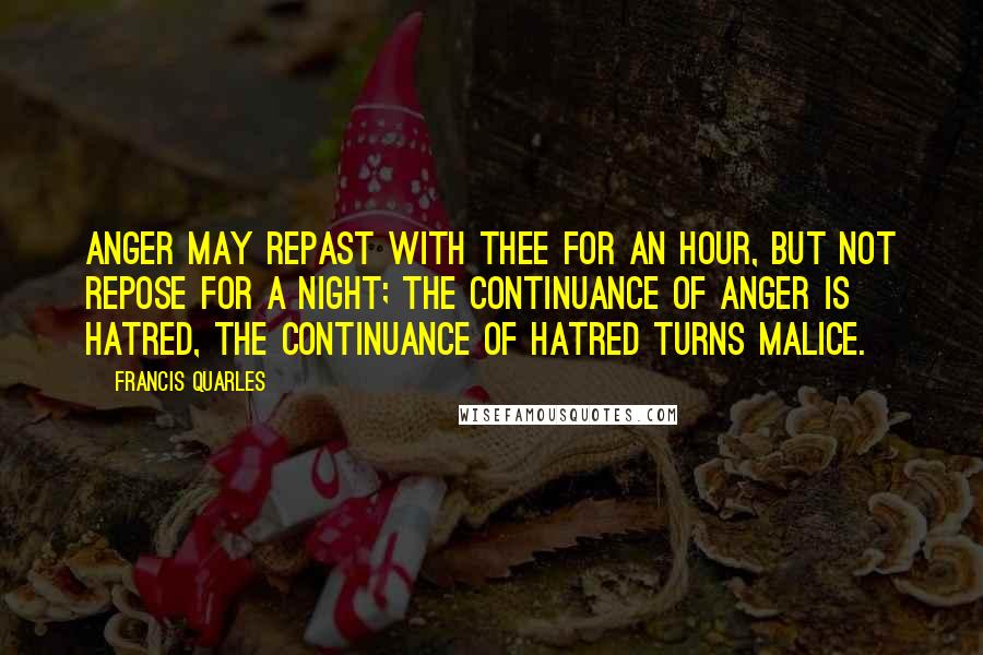 Francis Quarles Quotes: Anger may repast with thee for an hour, but not repose for a night; the continuance of anger is hatred, the continuance of hatred turns malice.