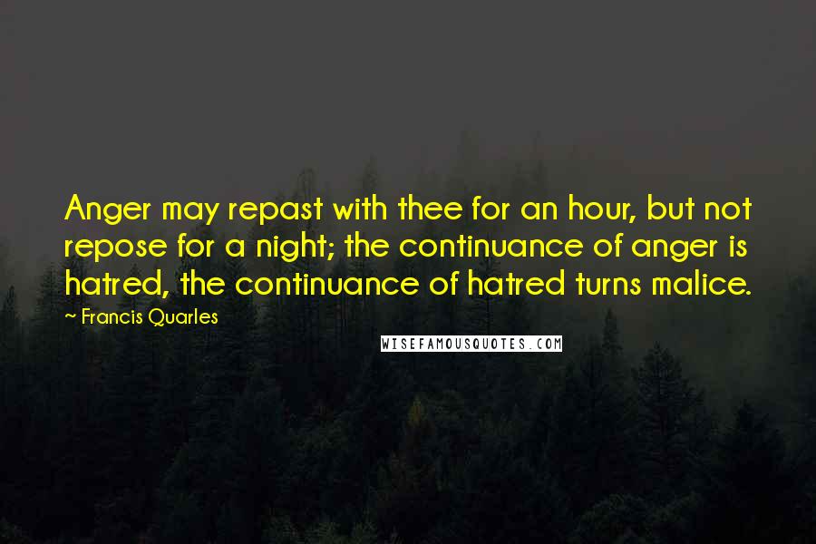 Francis Quarles Quotes: Anger may repast with thee for an hour, but not repose for a night; the continuance of anger is hatred, the continuance of hatred turns malice.