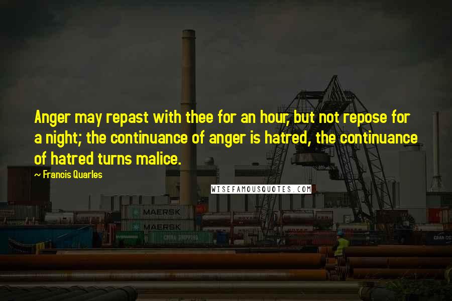 Francis Quarles Quotes: Anger may repast with thee for an hour, but not repose for a night; the continuance of anger is hatred, the continuance of hatred turns malice.