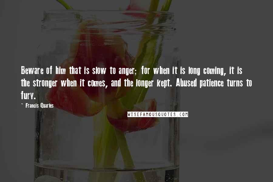 Francis Quarles Quotes: Beware of him that is slow to anger; for when it is long coming, it is the stronger when it comes, and the longer kept. Abused patience turns to fury.