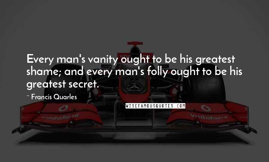 Francis Quarles Quotes: Every man's vanity ought to be his greatest shame; and every man's folly ought to be his greatest secret.