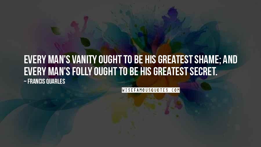 Francis Quarles Quotes: Every man's vanity ought to be his greatest shame; and every man's folly ought to be his greatest secret.