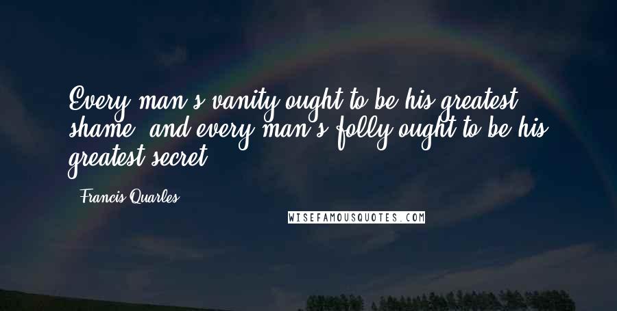 Francis Quarles Quotes: Every man's vanity ought to be his greatest shame; and every man's folly ought to be his greatest secret.