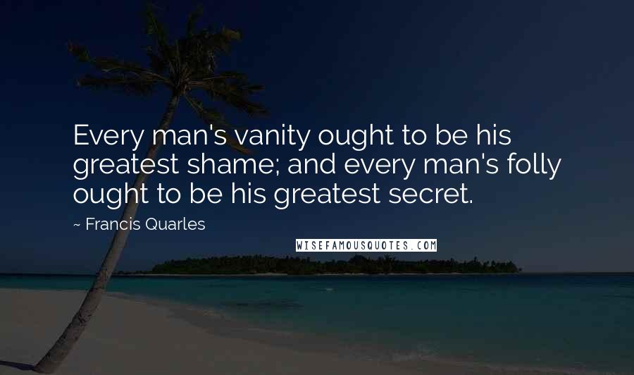 Francis Quarles Quotes: Every man's vanity ought to be his greatest shame; and every man's folly ought to be his greatest secret.