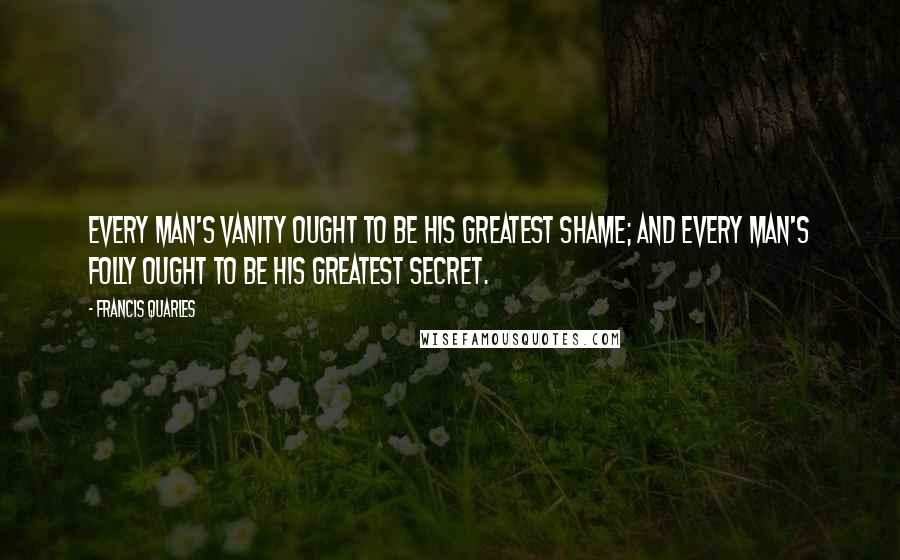 Francis Quarles Quotes: Every man's vanity ought to be his greatest shame; and every man's folly ought to be his greatest secret.