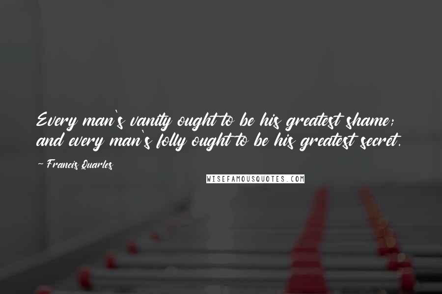 Francis Quarles Quotes: Every man's vanity ought to be his greatest shame; and every man's folly ought to be his greatest secret.