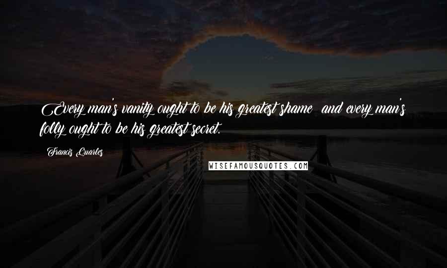 Francis Quarles Quotes: Every man's vanity ought to be his greatest shame; and every man's folly ought to be his greatest secret.