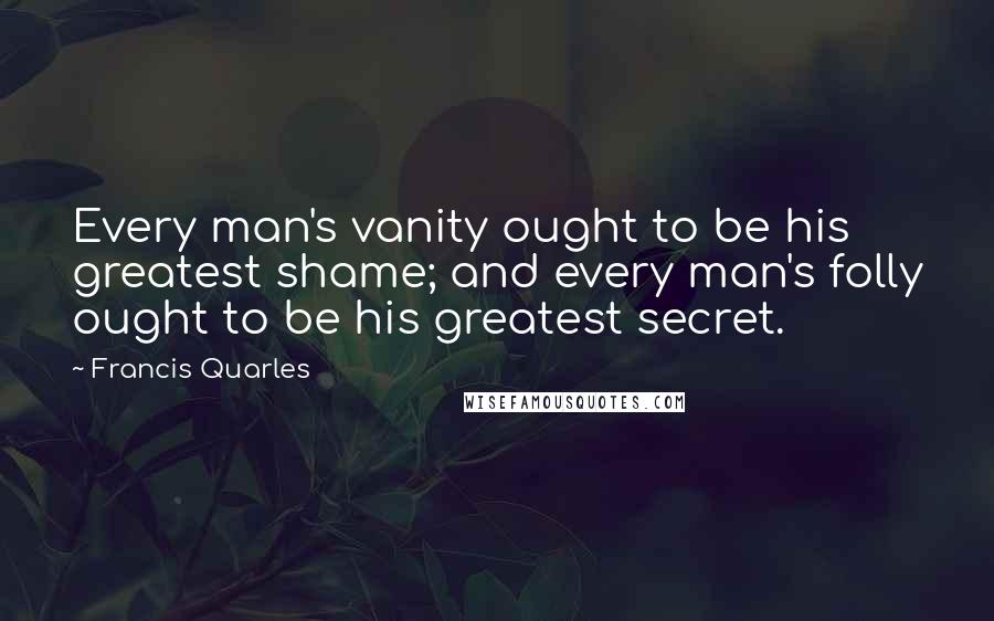 Francis Quarles Quotes: Every man's vanity ought to be his greatest shame; and every man's folly ought to be his greatest secret.
