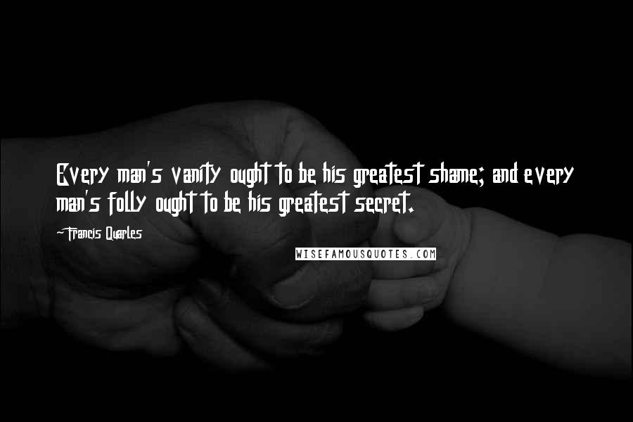 Francis Quarles Quotes: Every man's vanity ought to be his greatest shame; and every man's folly ought to be his greatest secret.