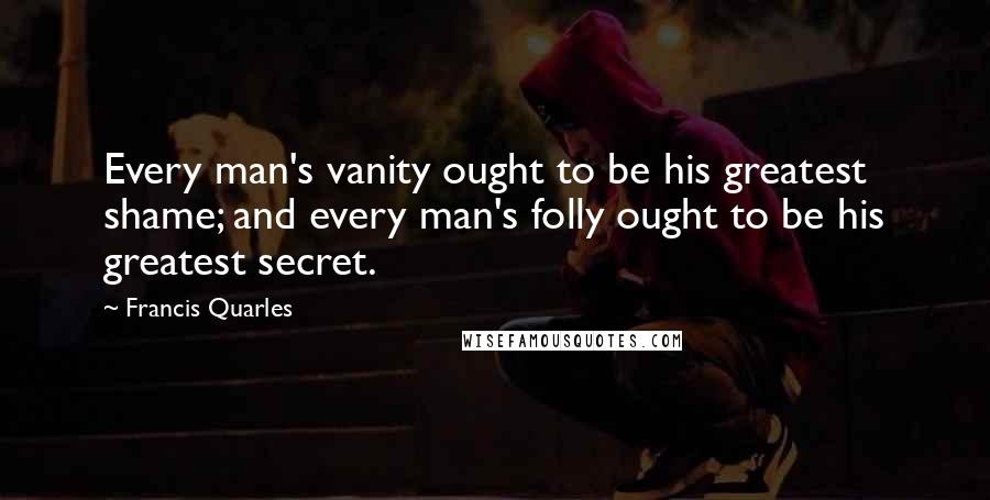 Francis Quarles Quotes: Every man's vanity ought to be his greatest shame; and every man's folly ought to be his greatest secret.
