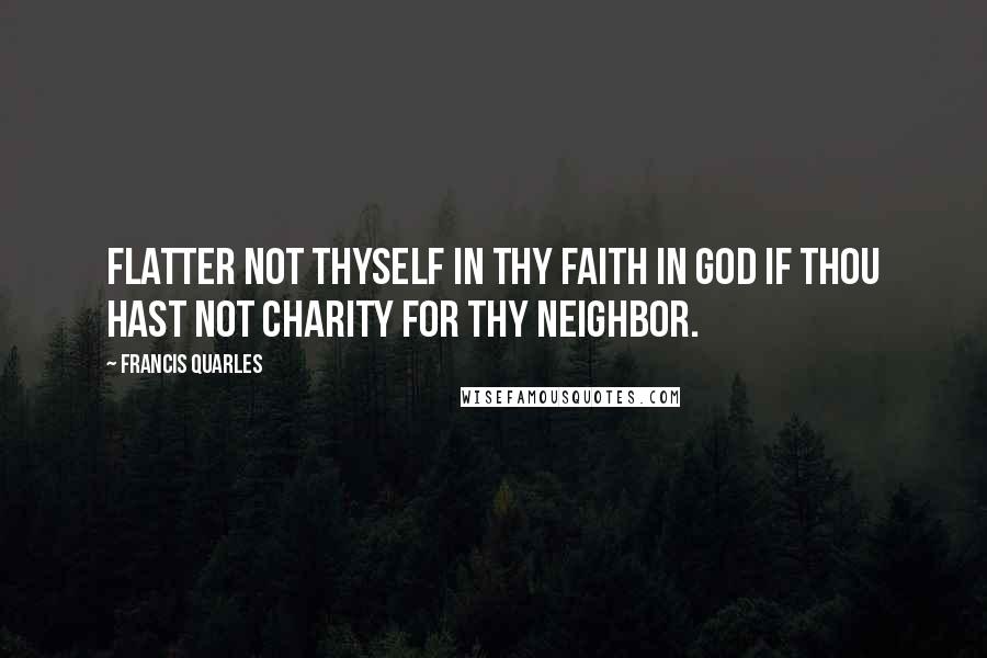 Francis Quarles Quotes: Flatter not thyself in thy faith in God if thou hast not charity for thy neighbor.