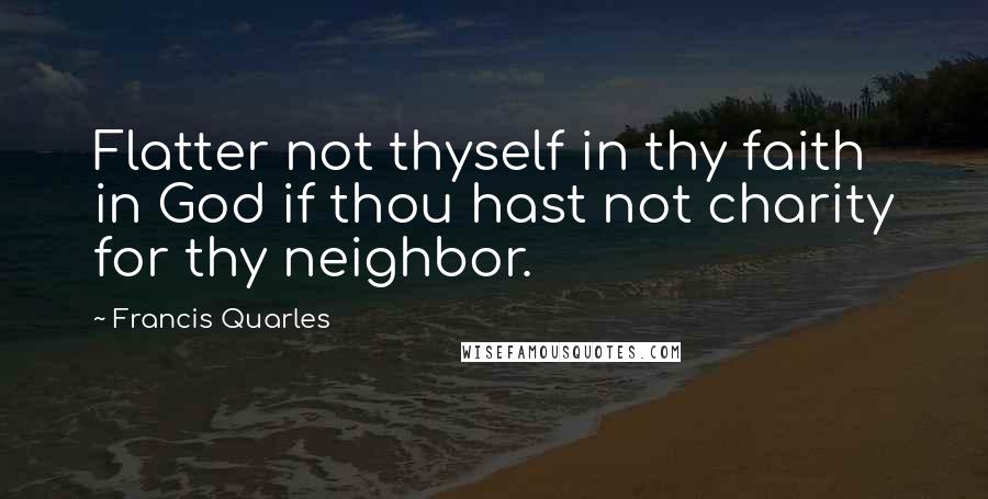 Francis Quarles Quotes: Flatter not thyself in thy faith in God if thou hast not charity for thy neighbor.