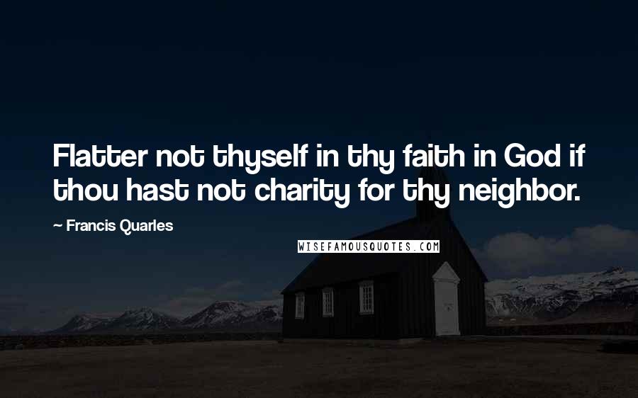 Francis Quarles Quotes: Flatter not thyself in thy faith in God if thou hast not charity for thy neighbor.