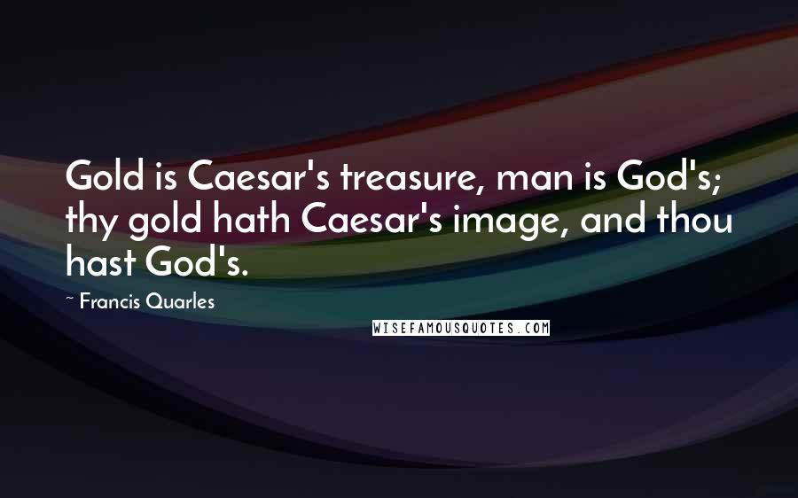 Francis Quarles Quotes: Gold is Caesar's treasure, man is God's; thy gold hath Caesar's image, and thou hast God's.