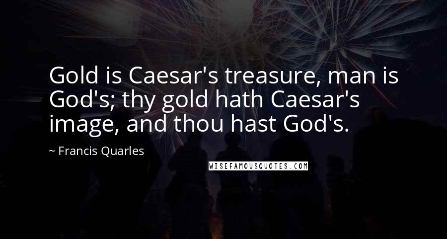 Francis Quarles Quotes: Gold is Caesar's treasure, man is God's; thy gold hath Caesar's image, and thou hast God's.
