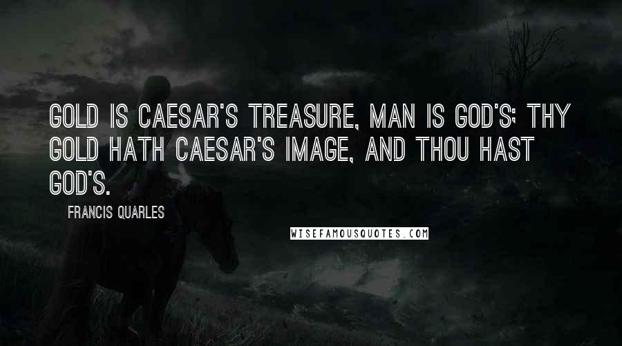 Francis Quarles Quotes: Gold is Caesar's treasure, man is God's; thy gold hath Caesar's image, and thou hast God's.