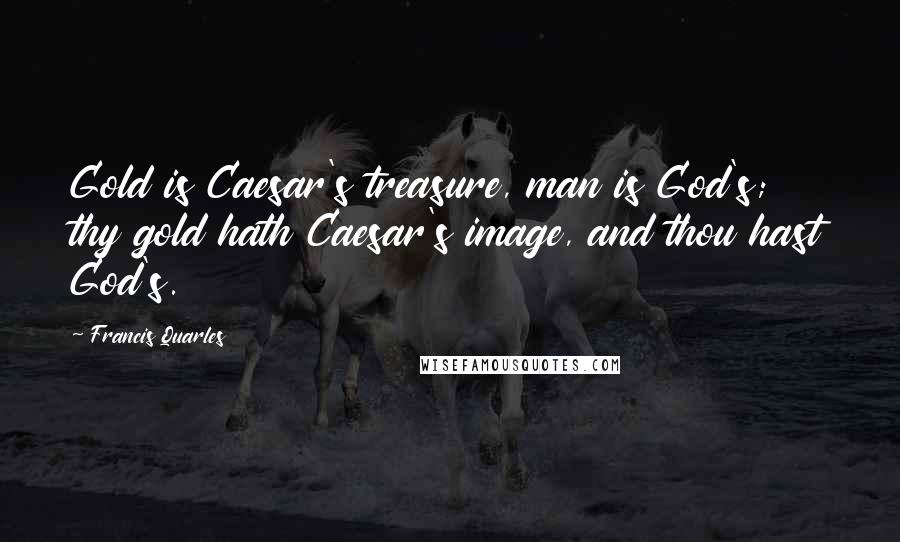 Francis Quarles Quotes: Gold is Caesar's treasure, man is God's; thy gold hath Caesar's image, and thou hast God's.