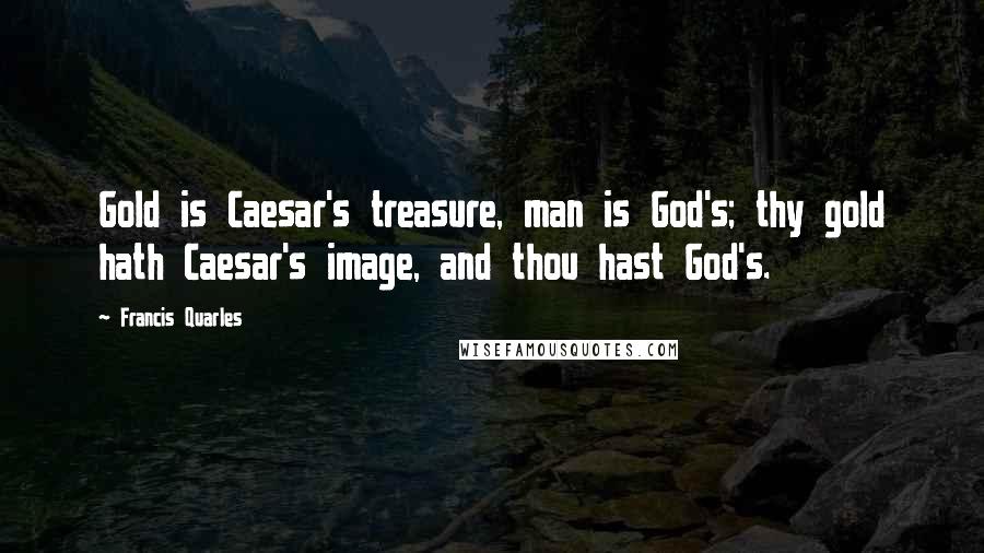 Francis Quarles Quotes: Gold is Caesar's treasure, man is God's; thy gold hath Caesar's image, and thou hast God's.
