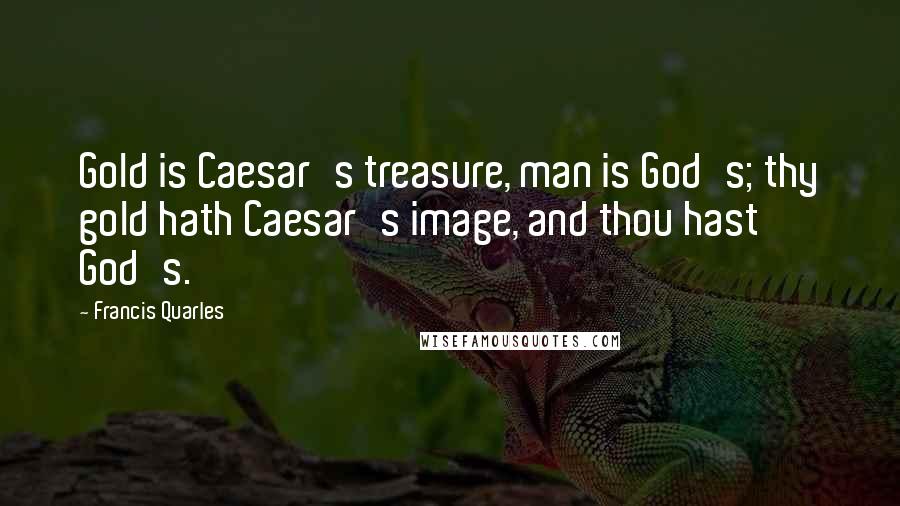 Francis Quarles Quotes: Gold is Caesar's treasure, man is God's; thy gold hath Caesar's image, and thou hast God's.
