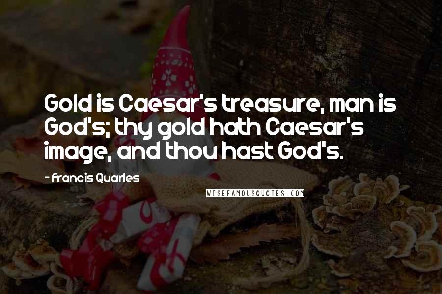 Francis Quarles Quotes: Gold is Caesar's treasure, man is God's; thy gold hath Caesar's image, and thou hast God's.