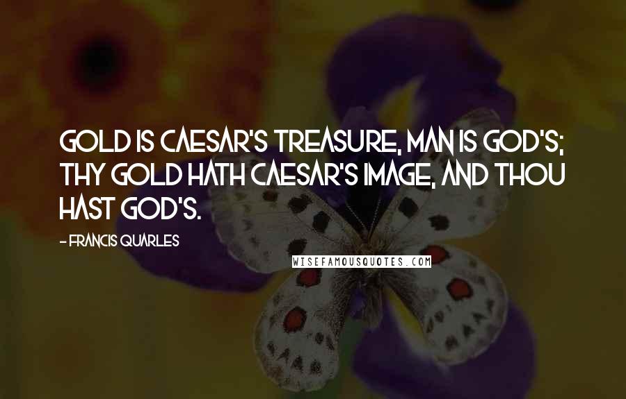 Francis Quarles Quotes: Gold is Caesar's treasure, man is God's; thy gold hath Caesar's image, and thou hast God's.