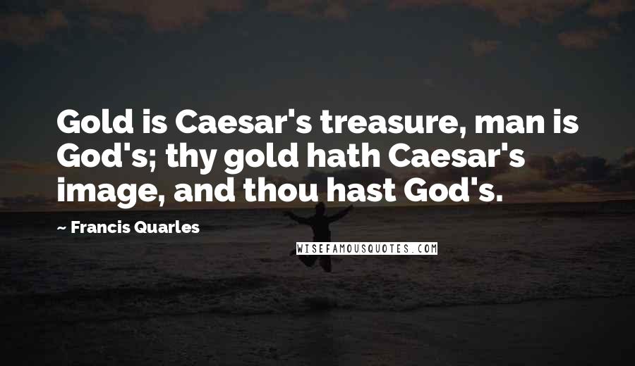 Francis Quarles Quotes: Gold is Caesar's treasure, man is God's; thy gold hath Caesar's image, and thou hast God's.