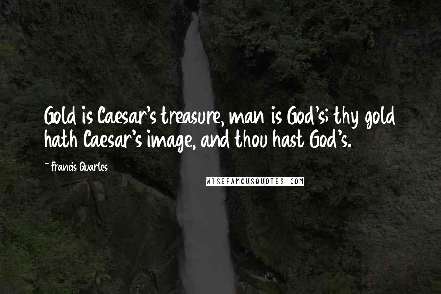 Francis Quarles Quotes: Gold is Caesar's treasure, man is God's; thy gold hath Caesar's image, and thou hast God's.