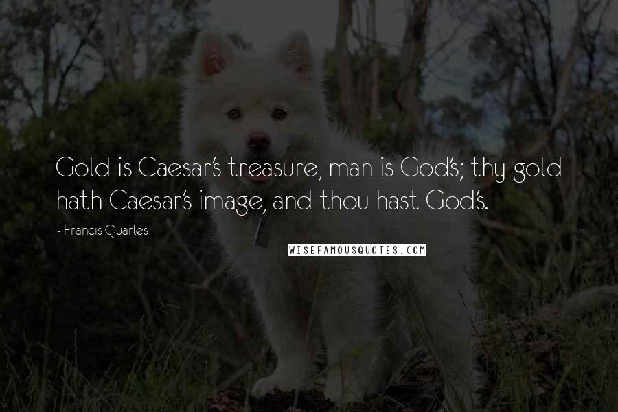 Francis Quarles Quotes: Gold is Caesar's treasure, man is God's; thy gold hath Caesar's image, and thou hast God's.