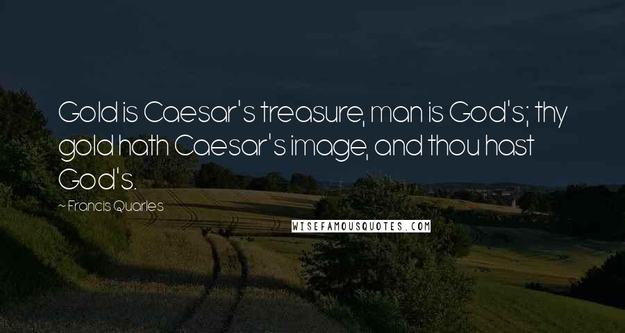 Francis Quarles Quotes: Gold is Caesar's treasure, man is God's; thy gold hath Caesar's image, and thou hast God's.