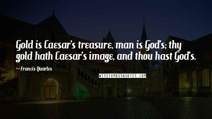 Francis Quarles Quotes: Gold is Caesar's treasure, man is God's; thy gold hath Caesar's image, and thou hast God's.