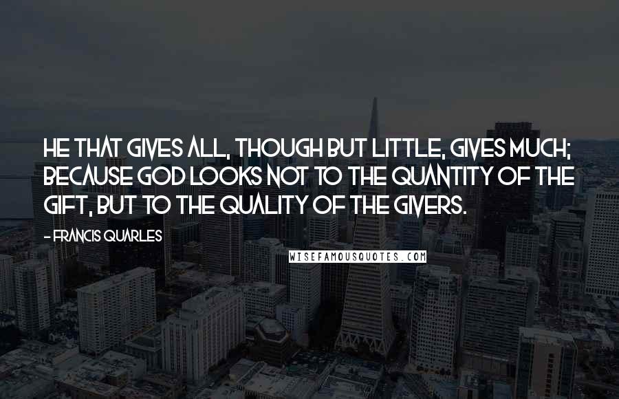 Francis Quarles Quotes: He that gives all, though but little, gives much; because God looks not to the quantity of the gift, but to the quality of the givers.