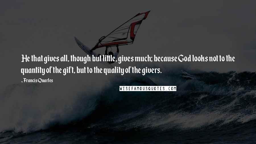 Francis Quarles Quotes: He that gives all, though but little, gives much; because God looks not to the quantity of the gift, but to the quality of the givers.