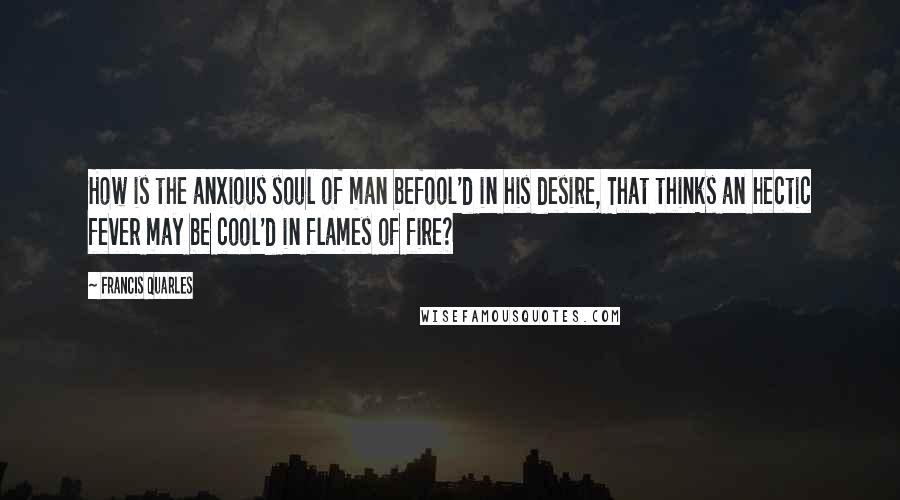 Francis Quarles Quotes: How is the anxious soul of man befool'd in his desire, That thinks an hectic fever may be cool'd in flames of fire?