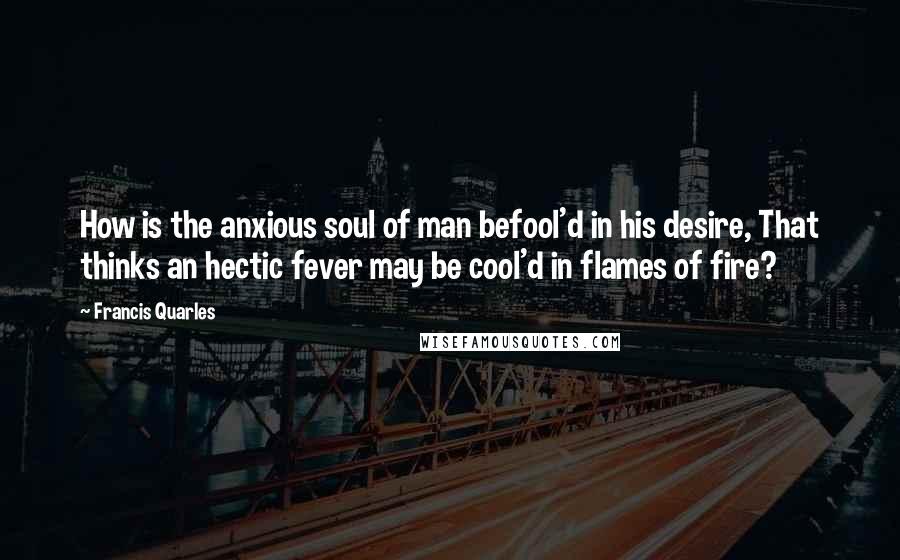 Francis Quarles Quotes: How is the anxious soul of man befool'd in his desire, That thinks an hectic fever may be cool'd in flames of fire?