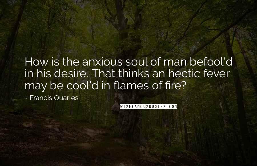 Francis Quarles Quotes: How is the anxious soul of man befool'd in his desire, That thinks an hectic fever may be cool'd in flames of fire?