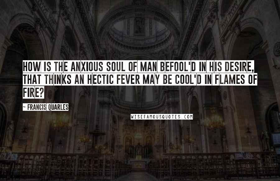 Francis Quarles Quotes: How is the anxious soul of man befool'd in his desire, That thinks an hectic fever may be cool'd in flames of fire?